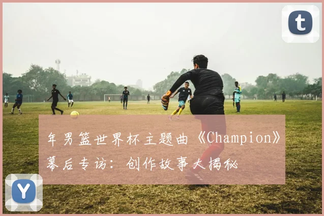 年男篮世界杯主题曲《Champion》幕后专访：创作故事大揭秘