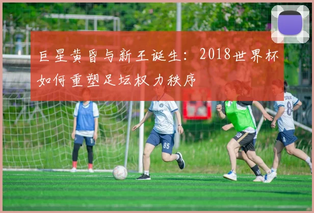 巨星黄昏与新王诞生：2018世界杯如何重塑足坛权力秩序